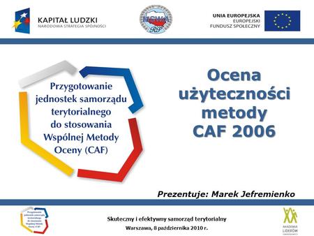 Skuteczny i efektywny samorząd terytorialny Warszawa, 8 października 2010 r. Ocena użyteczności metody CAF 2006 Prezentuje: Marek Jefremienko.