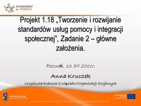 Projekt 1.18 Tworzenie i rozwijanie standardów usług pomocy i integracji społecznej, Zadanie 2 – główne założenia. Pozna ń, 13 XII 2011r. Anna Kruczek.