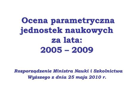 Ocena parametryczna jednostek naukowych za lata: 2005 – 2009 Rozporządzenie Ministra Nauki i Szkolnictwa Wyższego z dnia 25 maja 2010 r.