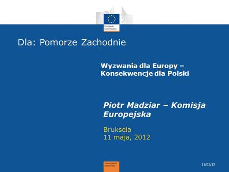 Dla: Pomorze Zachodnie Bruksela 11 maja, 2012 Piotr Madziar – Komisja Europejska 11/05/12 Wyzwania dla Europy – Konsekwencje dla Polski.