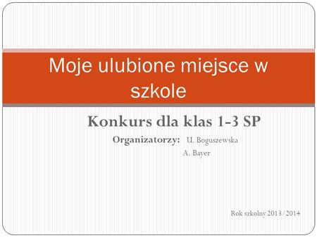 Konkurs dla klas 1-3 SP Organizatorzy: U. Boguszewska A. Bayer Rok szkolny 2013/2014 Moje ulubione miejsce w szkole.