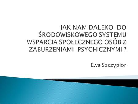 JAK NAM DALEKO DO ŚRODOWISKOWEGO SYSTEMU WSPARCIA SPOŁECZNEGO OSÓB Z ZABURZENIAMI PSYCHICZNYMI ? Ewa Szczypior.