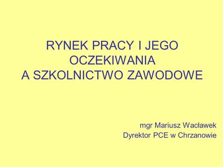 RYNEK PRACY I JEGO OCZEKIWANIA A SZKOLNICTWO ZAWODOWE mgr Mariusz Wacławek Dyrektor PCE w Chrzanowie.