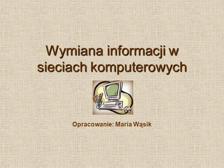 Wymiana informacji w sieciach komputerowych Opracowanie: Maria Wąsik.