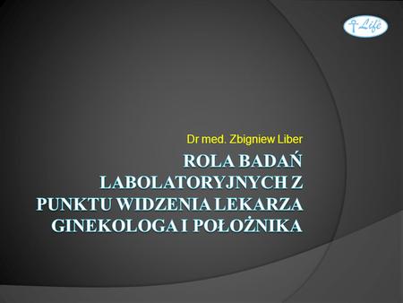Dr med. Zbigniew Liber ROLA BADAŃ LABOLATORYJNYCH Z PUNKTU WIDZENIA LEKARZA GINEKOLOGA I POŁOŻNIKA  