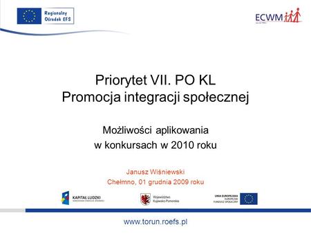 Www.torun.roefs.pl Priorytet VII. PO KL Promocja integracji społecznej Możliwości aplikowania w konkursach w 2010 roku Janusz Wiśniewski Chełmno, 01 grudnia.