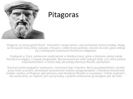 Pitagoras Pitagoras to znany grecki filozof . Pochodził z wyspy Samos, czyli wschodniej kolonii jońskiej. Mając lat 40 opuścił Jonię, która walczyła z.