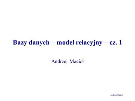 Andrzej Macioł Bazy danych – model relacyjny – cz. 1 Andrzej Macioł