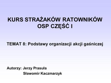 KURS STRAŻAKÓW RATOWNIKÓW OSP CZĘŚĆ I TEMAT 8: Podstawy organizacji akcji gaśniczej Autorzy: Jerzy Prasuła Sławomir Kaczmarzyk.