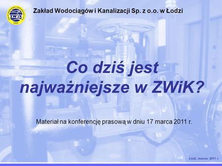 Co dziś jest najważniejsze w ZWiK? Łódź, marzec 2011 r. Zakład Wodociągów i Kanalizacji Sp. z o.o. w Łodzi Materiał na konferencję prasową w dniu 17 marca.