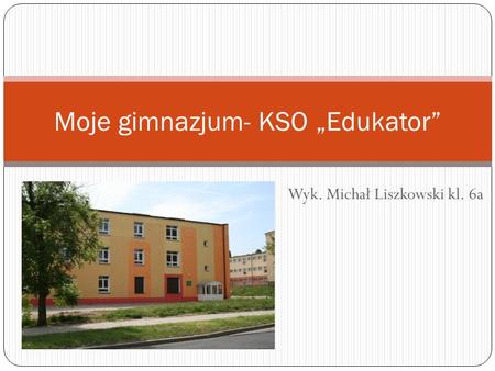 Wyk. Michał Liszkowski kl. 6a Moje gimnazjum- KSO Edukator.