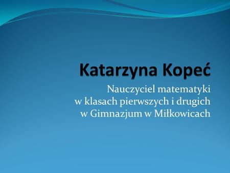 Katarzyna Kopeć Nauczyciel matematyki w klasach pierwszych i drugich w Gimnazjum w Miłkowicach.