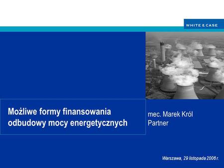 Warszawa, 29 listopada 2006 r. Możliwe formy finansowania odbudowy mocy energetycznych mec. Marek Król Partner.