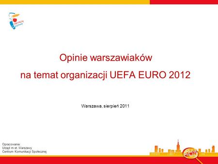 Opinie warszawiaków na temat organizacji UEFA EURO 2012 Warszawa, sierpień 2011 Opracowanie: Urząd m.st. Warszawy Centrum Komunikacji Społecznej.