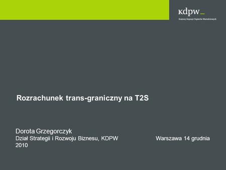 Rozrachunek trans-graniczny na T2S Dorota Grzegorczyk Dział Strategii i Rozwoju Biznesu, KDPW Warszawa 14 grudnia 2010.