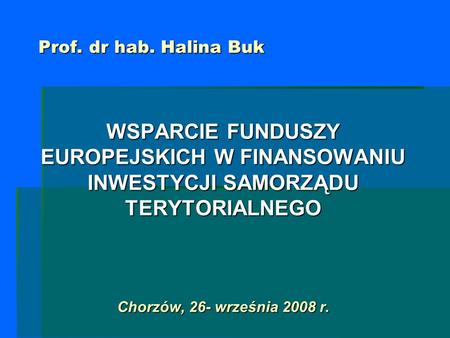 Prof. dr hab. Halina Buk WSPARCIE FUNDUSZY EUROPEJSKICH W FINANSOWANIU INWESTYCJI SAMORZĄDU TERYTORIALNEGO Chorzów, 26- września 2008 r.