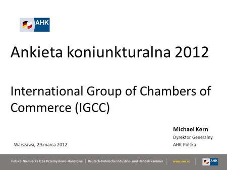 Ankieta koniunkturalna 2012 International Group of Chambers of Commerce (IGCC) Michael Kern Dyrektor Generalny AHK Polska Warszawa, 29.marca 2012.