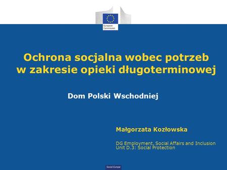 Social Europe Ochrona socjalna wobec potrzeb w zakresie opieki długoterminowej Dom Polski Wschodniej Małgorzata Kozłowska DG Employment, Social Affairs.