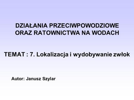 DZIAŁANIA PRZECIWPOWODZIOWE ORAZ RATOWNICTWA NA WODACH TEMAT : 7. Lokalizacja i wydobywanie zwłok Autor: Janusz Szylar.