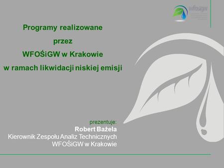Programy realizowane przez WFOŚiGW w Krakowie w ramach likwidacji niskiej emisji prezentuje: Robert Bażela Kierownik Zespołu Analiz Technicznych WFOŚiGW.