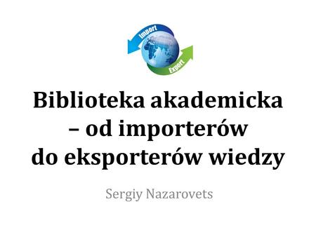 Biblioteka akademicka – od importerów do eksporterów wiedzy Sergiy Nazarovets.
