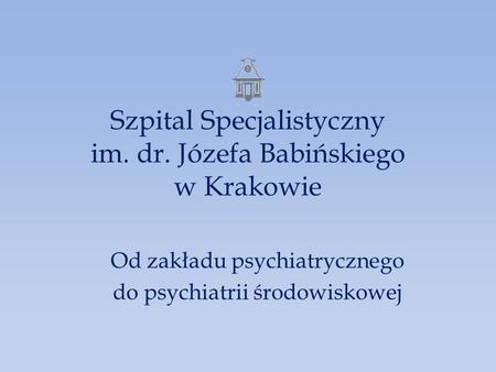 Szpital Specjalistyczny im. dr. Józefa Babińskiego w Krakowie Od zakładu psychiatrycznego do psychiatrii środowiskowej.