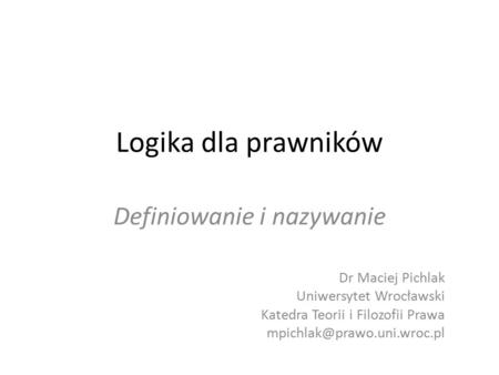 Logika dla prawników Definiowanie i nazywanie Dr Maciej Pichlak Uniwersytet Wrocławski Katedra Teorii i Filozofii Prawa