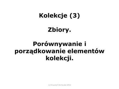 Kolekcje (3) Zbiory. Porównywanie i porządkowanie elementów kolekcji. (c) Krzysztof Barteczko 2014.