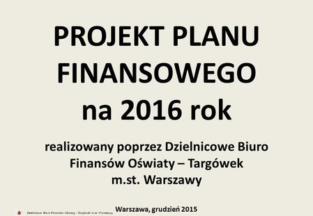 Dzielnicowe Biuro Finansów Oświaty - Targówek m.st. Warszawy PROJEKT PLANU FINANSOWEGO na 2016 rok realizowany poprzez Dzielnicowe Biuro Finansów Oświaty.