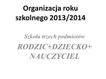Organizacja roku szkolnego 2013/2014 Szkoła trzech podmiotów RODZIC+DZIECKO+ NAUCZYCIEL.