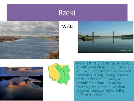 Rzeki Wisła Wisła jest najdłuższą rzeką Polski, jej całkowita długość wynosi 1070 km. Swój początek ma w źródłach potoków Czarnej i Białej Wisełki na stokach.