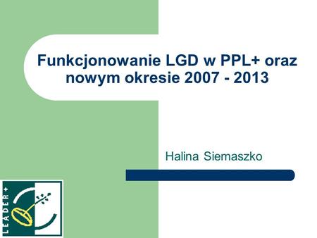 Funkcjonowanie LGD w PPL+ oraz nowym okresie 2007 - 2013 Halina Siemaszko.