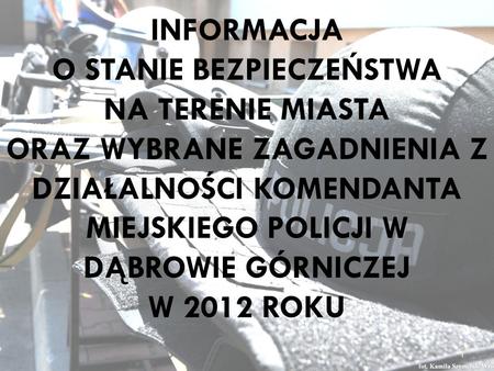 INFORMACJA O STANIE BEZPIECZEŃSTWA NA TERENIE MIASTA ORAZ WYBRANE ZAGADNIENIA Z DZIAŁALNOŚCI KOMENDANTA MIEJSKIEGO POLICJI W DĄBROWIE GÓRNICZEJ W 2012.