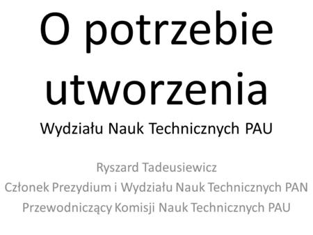 O potrzebie utworzenia Wydziału Nauk Technicznych PAU Ryszard Tadeusiewicz Członek Prezydium i Wydziału Nauk Technicznych PAN Przewodniczący Komisji Nauk.