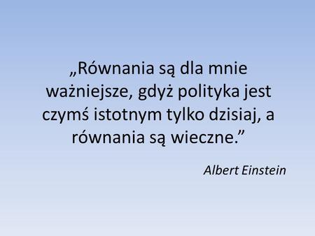 „Równania są dla mnie ważniejsze, gdyż polityka jest czymś istotnym tylko dzisiaj, a równania są wieczne.” Albert Einstein.