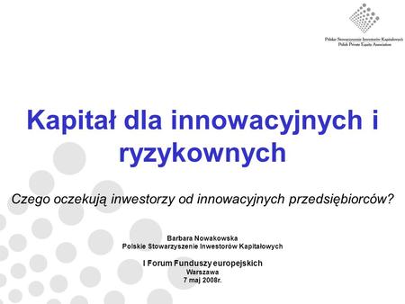 Kapitał dla innowacyjnych i ryzykownych Czego oczekują inwestorzy od innowacyjnych przedsiębiorców? Barbara Nowakowska Polskie Stowarzyszenie Inwestorów.