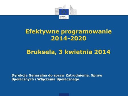 Efektywne programowanie 2014-2020 Bruksela, 3 kwietnia 2014 Dyrekcja Generalna do spraw Zatrudnienia, Spraw Społecznych i Włączenia Społecznego.