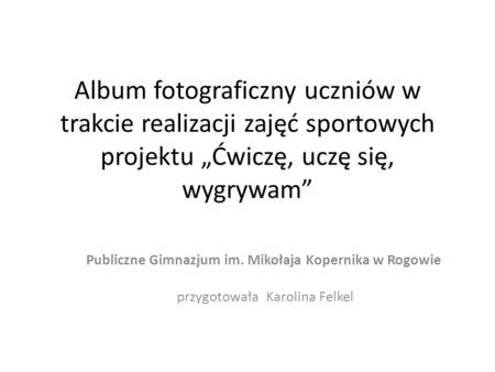 Album fotograficzny uczniów w trakcie realizacji zajęć sportowych projektu Ćwiczę, uczę się, wygrywam Publiczne Gimnazjum im. Mikołaja Kopernika w Rogowie.