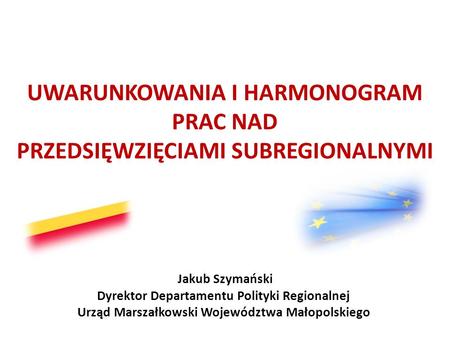 UWARUNKOWANIA I HARMONOGRAM PRAC NAD PRZEDSIĘWZIĘCIAMI SUBREGIONALNYMI Jakub Szymański Dyrektor Departamentu Polityki Regionalnej Urząd Marszałkowski Województwa.