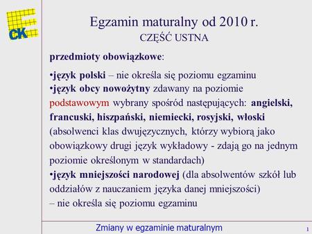 Zmiany w egzaminie maturalnym Egzamin maturalny od 2010 r. 1 CZĘŚĆ USTNA przedmioty obowiązkowe: język polski – nie określa się poziomu egzaminu język.