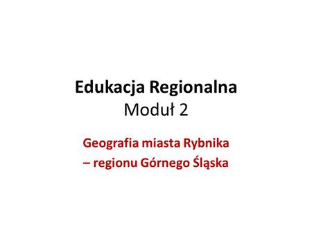 Edukacja Regionalna Moduł 2 Geografia miasta Rybnika – regionu Górnego Śląska.