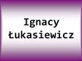 Ignacy Łukasiewicz. IGNACY ŁUKASIEWICZ Ur. 8 marca 1822 w Zadusznikach, zm. 7 stycznia 1882 w Chorkówce. Polski aptekarz i przedsiębiorca ormiańskiego.