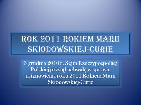 Rok 2011 Rokiem Marii Sk ł odowskiej-Curie 3 grudnia 2010 r. Sejm Rzeczypospolitej Polskiej przyj ął uchwa łę w sprawie ustanowienia roku 2011 Rokiem.