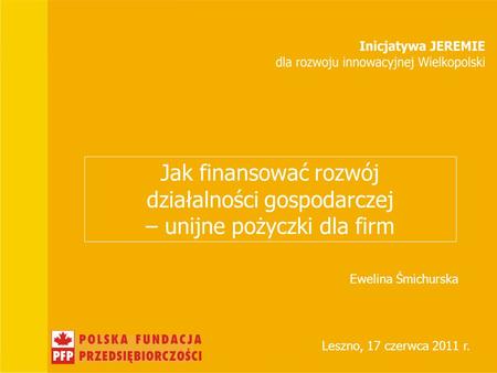 Jak finansować rozwój działalności gospodarczej – unijne pożyczki dla firm Leszno, 17 czerwca 2011 r. Ewelina Śmichurska.