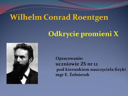 Wilhelm Conrad Roentgen Odkrycie promieni X Opracowanie: uczniowie ZS nr 12 pod kierunkiem nauczyciela fizyki mgr E. Żołnieruk.