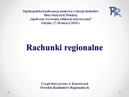 Rachunki regionalne Urząd Statystyczny w Katowicach Ośrodek Rachunków Regionalnych Ogólnopolska konferencja naukowa z okazji obchodów Dnia Statystyki Polskiej.