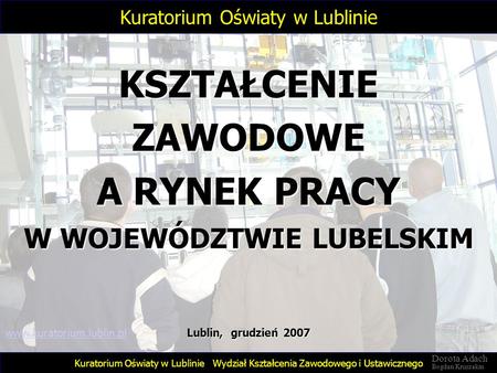 KSZTAŁCENIE ZAWODOWE A RYNEK PRACY W WOJEWÓDZTWIE LUBELSKIM Wydział Kształcenia Zawodowego i Ustawicznego Lublin, grudzień 2007 Kuratorium Oświaty w Lublinie.