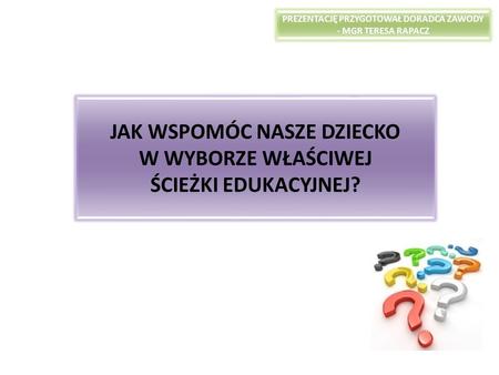 JAK WSPOMÓC NASZE DZIECKO W WYBORZE WŁAŚCIWEJ ŚCIEŻKI EDUKACYJNEJ? PREZENTACJĘ PRZYGOTOWAŁ DORADCA ZAWODY - MGR TERESA RAPACZ.