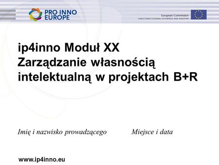 Www.ip4inno.eu ip4inno Moduł XX Zarządzanie własnością intelektualną w projektach B+R Imię i nazwisko prowadzącegoMiejsce i data.