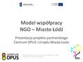 Model współpracy NGO – Miasto Łódź Prezentacja projektu partnerskiego Centrum OPUS i Urzędu Miasta Łodzi Projekt współfinansowany ze środków Unii Europejskiej.